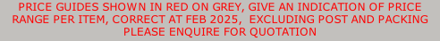 PRICE GUIDES SHOWN IN RED ON GREY, GIVE AN INDICATION OF PRICE RANGE PER ITEM, CORRECT AT FEB 2025,  EXCLUDING POST AND PACKING  PLEASE ENQUIRE FOR QUOTATION